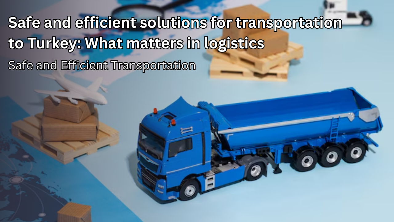 Safe and efficient solutions for transport to Turkey: what matters in logistics